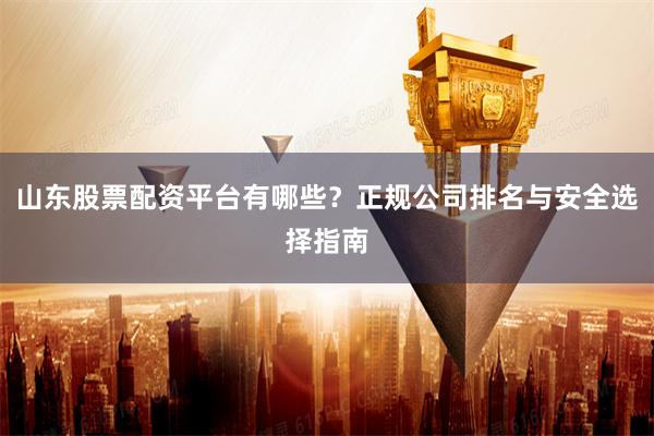 山东股票配资平台有哪些？正规公司排名与安全选择指南
