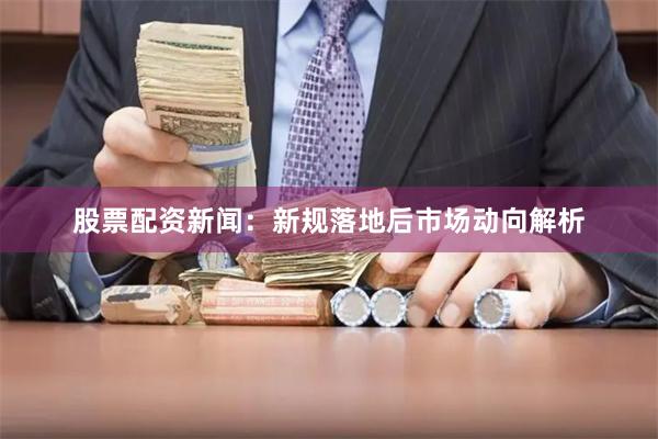 股票配资新闻：新规落地后市场动向解析